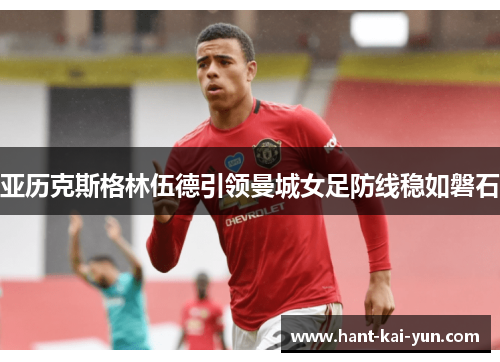亚历克斯格林伍德引领曼城女足防线稳如磐石